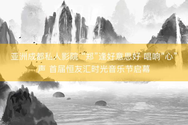 亚洲成都私人影院 “郑”逢好意思好 唱响“心”声 首届恒友汇时光音乐节启幕