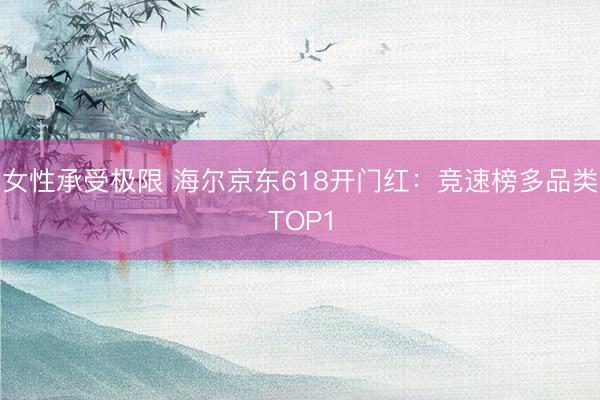 女性承受极限 海尔京东618开门红：竞速榜多品类TOP1