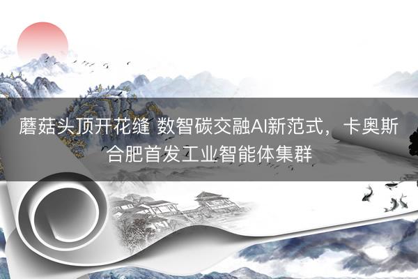 蘑菇头顶开花缝 数智碳交融AI新范式，卡奥斯合肥首发工业智能体集群