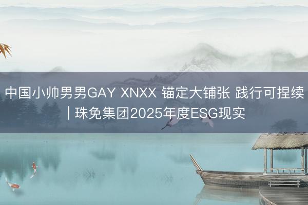 中国小帅男男GAY XNXX 锚定大铺张 践行可捏续 | 珠免集团2025年度ESG现实