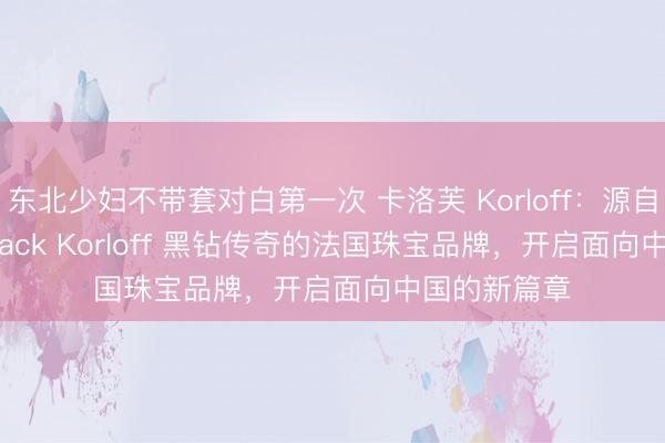 东北少妇不带套对白第一次 卡洛芙 Korloff：源自 88 克拉 Black Korloff 黑钻传奇的法国珠宝品牌，开启面向中国的新篇章