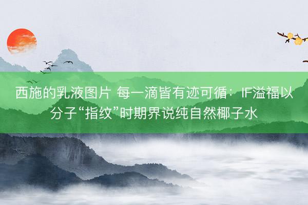 西施的乳液图片 每一滴皆有迹可循：IF溢福以分子“指纹”时期界说纯自然椰子水