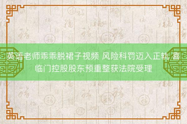 英语老师乖乖脱裙子视频 风险科罚迈入正轨 喜临门控股股东预重整获法院受理
