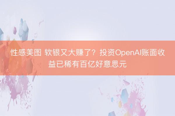 性感美图 软银又大赚了？投资OpenAI账面收益已稀有百亿好意思元