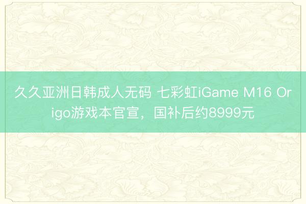 久久亚洲日韩成人无码 七彩虹iGame M16 Origo游戏本官宣，国补后约8999元