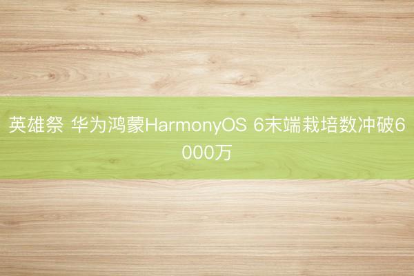 英雄祭 华为鸿蒙HarmonyOS 6末端栽培数冲破6000万