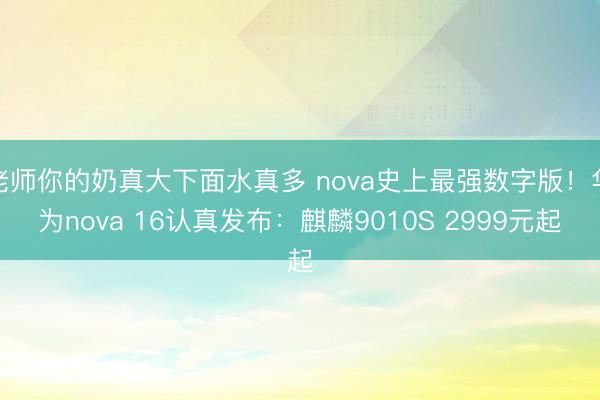 老师你的奶真大下面水真多 nova史上最强数字版！华为nova 16认真发布：麒麟9010S 2999元起