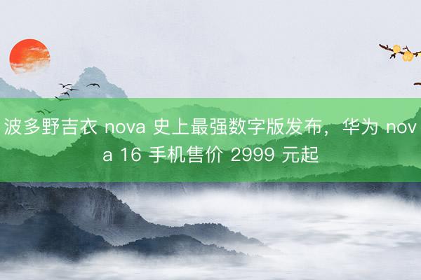 波多野吉衣 nova 史上最强数字版发布，华为 nova 16 手机售价 2999 元起