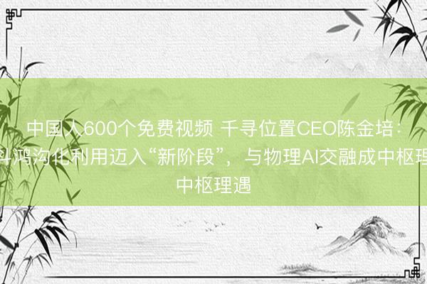 中国人600个免费视频 千寻位置CEO陈金培：北斗鸿沟化利用迈入“新阶段”，与物理AI交融成中枢理遇