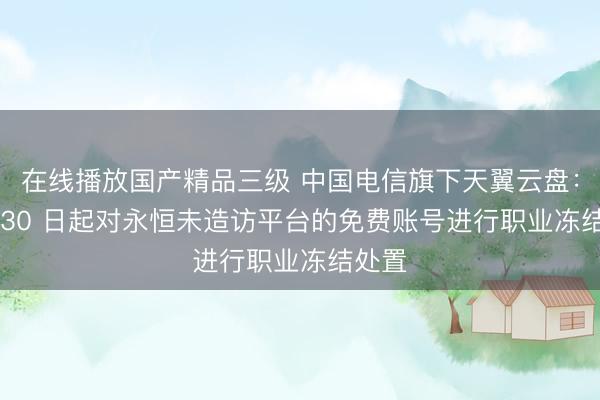 在线播放国产精品三级 中国电信旗下天翼云盘：6 月 30 日起对永恒未造访平台的免费账号进行职业冻结处置