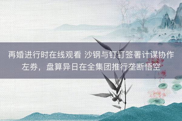 再婚进行时在线观看 沙钢与钉钉签署计谋协作左券，盘算异日在全集团推行垄断悟空