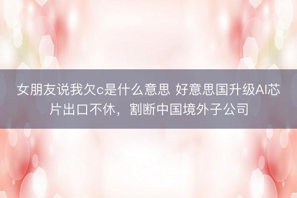 女朋友说我欠c是什么意思 好意思国升级AI芯片出口不休，割断中国境外子公司