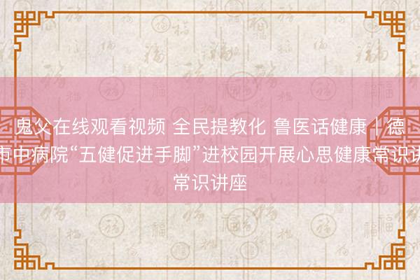 鬼父在线观看视频 全民提教化 鲁医话健康｜德州市中病院“五健促进手脚”进校园开展心思健康常识讲座