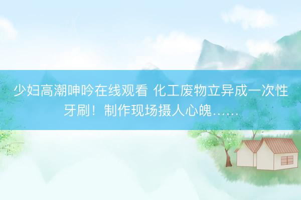 少妇高潮呻吟在线观看 化工废物立异成一次性牙刷！制作现场摄人心魄……