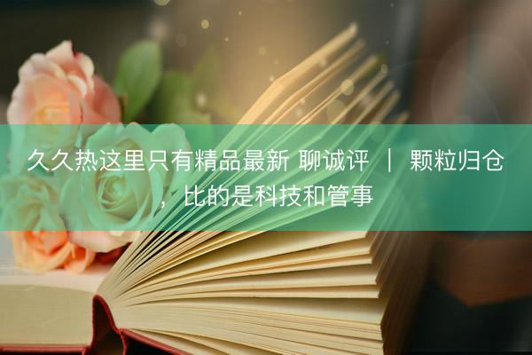 久久热这里只有精品最新 聊诚评 ｜ 颗粒归仓，比的是科技和管事