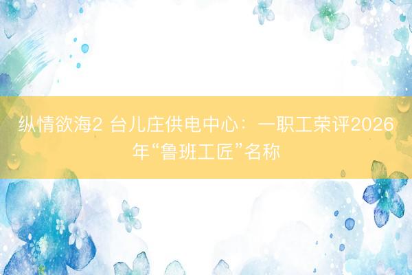 纵情欲海2 台儿庄供电中心：一职工荣评2026年“鲁班工匠”名称
