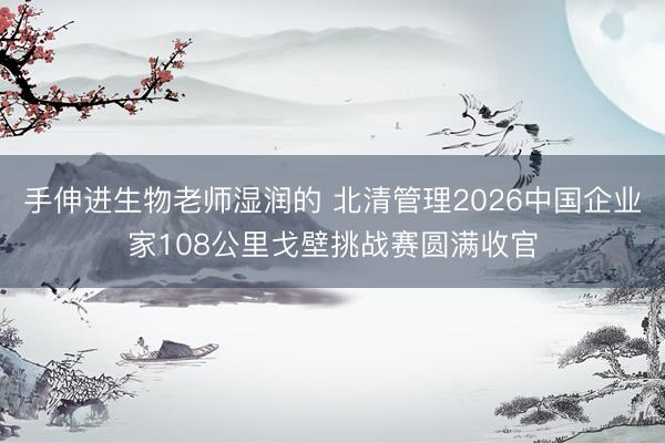 手伸进生物老师湿润的 北清管理2026中国企业家108公里戈壁挑战赛圆满收官
