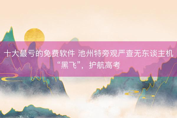 十大最亏的免费软件 池州特旁观严查无东谈主机“黑飞”，护航高考