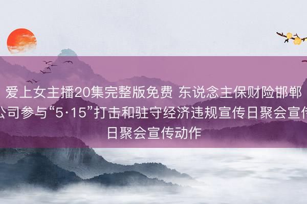 爱上女主播20集完整版免费 东说念主保财险邯郸市分公司参与“5·15”打击和驻守经济违规宣传日聚会宣传动作