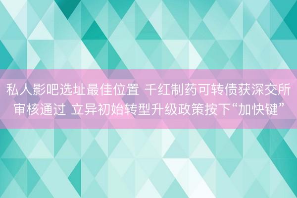私人影吧选址最佳位置 千红制药可转债获深交所审核通过 立异初始转型升级政策按下“加快键”