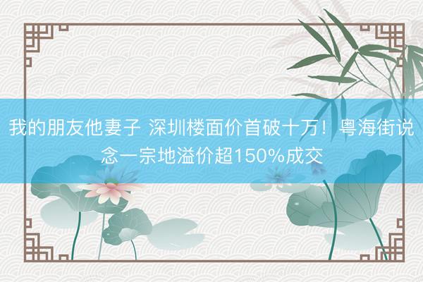 我的朋友他妻子 深圳楼面价首破十万！粤海街说念一宗地溢价超150%成交