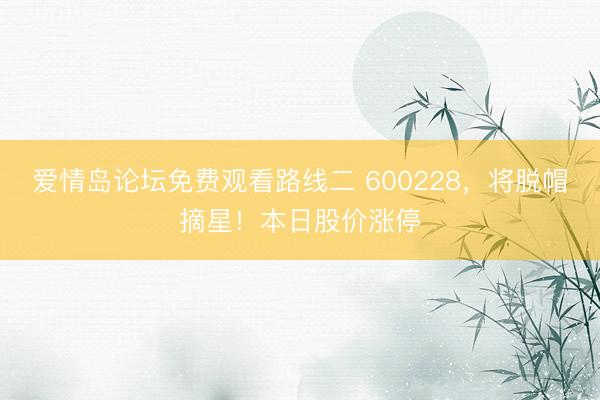 爱情岛论坛免费观看路线二 600228，将脱帽摘星！本日股价涨停