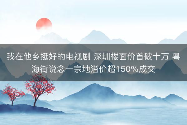 我在他乡挺好的电视剧 深圳楼面价首破十万 粤海街说念一宗地溢价超150%成交