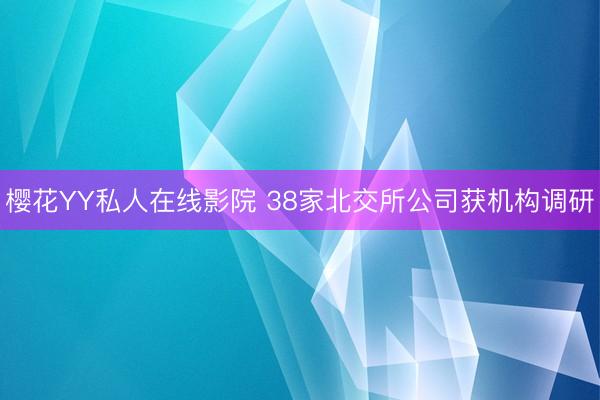 樱花YY私人在线影院 38家北交所公司获机构调研