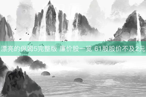 漂亮的保姆5完整版 廉价股一览 61股股价不及2元