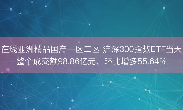 在线亚洲精品国产一区二区 沪深300指数ETF当天整个成交额98.86亿元，环比增多55.64%