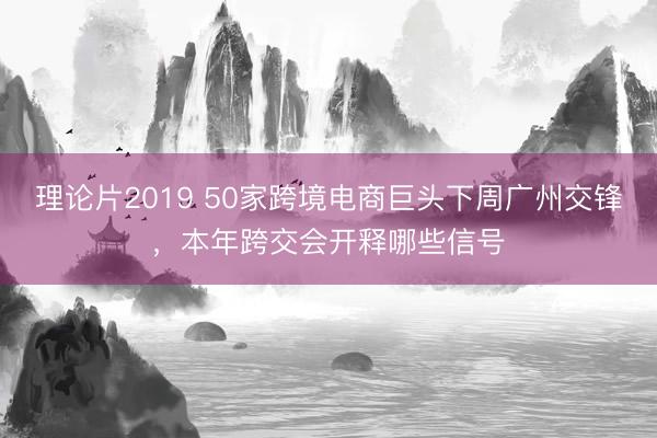 理论片2019 50家跨境电商巨头下周广州交锋，本年跨交会开释哪些信号