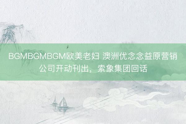 BGMBGMBGM欧美老妇 澳洲优念念益原营销公司开动刊出，索象集团回话
