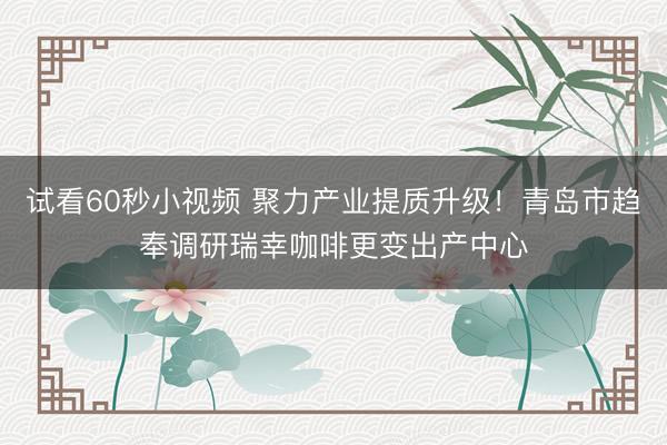 试看60秒小视频 聚力产业提质升级！青岛市趋奉调研瑞幸咖啡更变出产中心