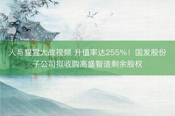 人与猩猩大战视频 升值率达255%！国发股份子公司拟收购高盛智造剩余股权