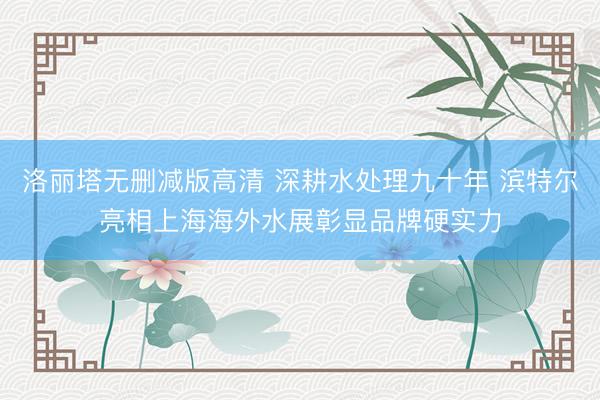 洛丽塔无删减版高清 深耕水处理九十年 滨特尔亮相上海海外水展彰显品牌硬实力