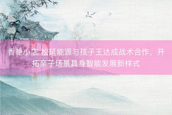 香艳小店 松延能源与孩子王达成战术合作，开拓亲子场景具身智能发展新样式