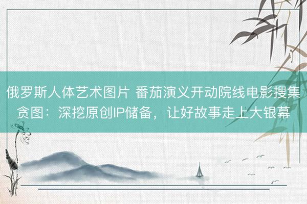 俄罗斯人体艺术图片 番茄演义开动院线电影搜集贪图：深挖原创IP储备，让好故事走上大银幕