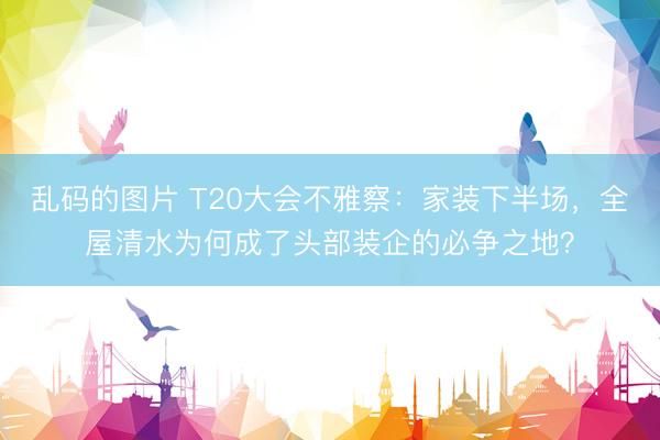 乱码的图片 T20大会不雅察：家装下半场，全屋清水为何成了头部装企的必争之地？