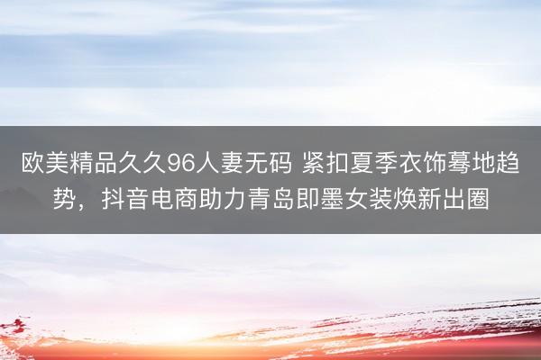 欧美精品久久96人妻无码 紧扣夏季衣饰蓦地趋势，抖音电商助力青岛即墨女装焕新出圈