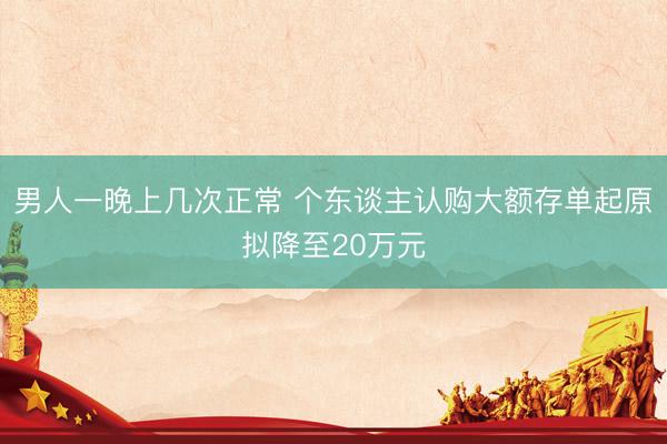 男人一晚上几次正常 个东谈主认购大额存单起原拟降至20万元