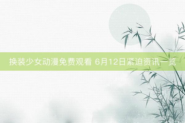 换装少女动漫免费观看 6月12日紧迫资讯一览