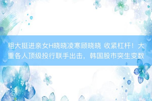 粗大挺进亲女H晓晓凌寒顾晓晓 收紧杠杆！大重各人顶级投行联手出击，韩国股市突生变数