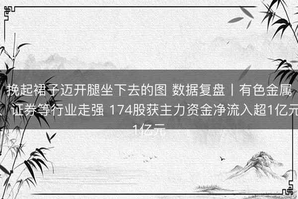挽起裙子迈开腿坐下去的图 数据复盘丨有色金属、证券等行业走强 174股获主力资金净流入超1亿元