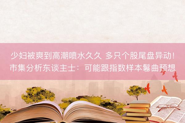少妇被爽到高潮喷水久久 多只个股尾盘异动！市集分析东谈主士：可能跟指数样本鬈曲预想