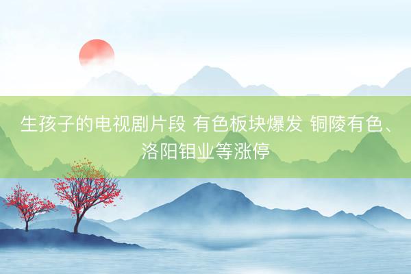 生孩子的电视剧片段 有色板块爆发 铜陵有色、洛阳钼业等涨停
