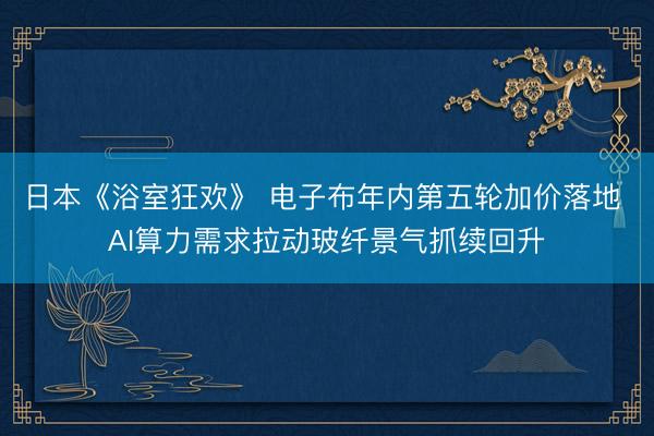 日本《浴室狂欢》 电子布年内第五轮加价落地 AI算力需求拉动玻纤景气抓续回升