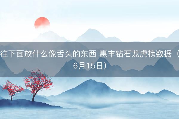 往下面放什么像舌头的东西 惠丰钻石龙虎榜数据（6月15日）