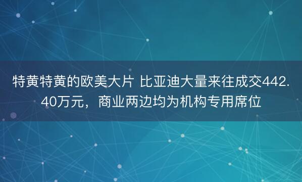 特黄特黄的欧美大片 比亚迪大量来往成交442.40万元，商业两边均为机构专用席位