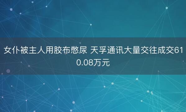 女仆被主人用胶布憋尿 天孚通讯大量交往成交610.08万元
