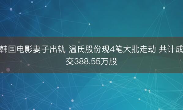 韩国电影妻子出轨 温氏股份现4笔大批走动 共计成交388.55万股